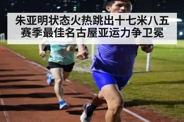 朱亚明状态火热跳出十七米八五赛季最佳名古屋亚运力争卫冕