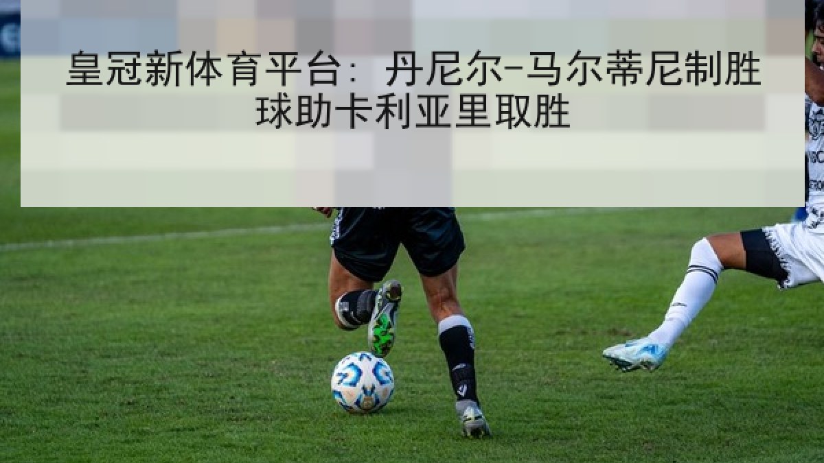 皇冠新体育平台: 丹尼尔-马尔蒂尼制胜球助卡利亚里取胜